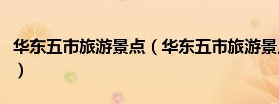 华东五市旅游景点（华东五市旅游景点有什么）