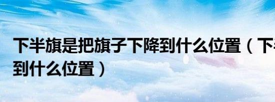 下半旗是把旗子下降到什么位置（下半旗要降到什么位置）