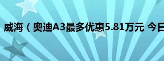 威海（奥迪A3最多优惠5.81万元 今日钜惠）