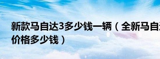 新款马自达3多少钱一辆（全新马自达3三厢价格多少钱）