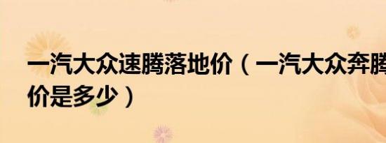 一汽大众速腾落地价（一汽大众奔腾40落地价是多少）