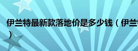 伊兰特最新款落地价是多少钱（伊兰特裸车价）