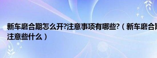 新车磨合期怎么开?注意事项有哪些?（新车磨合期怎么开要注意些什么）
