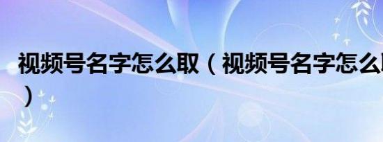 视频号名字怎么取（视频号名字怎么取比较好）