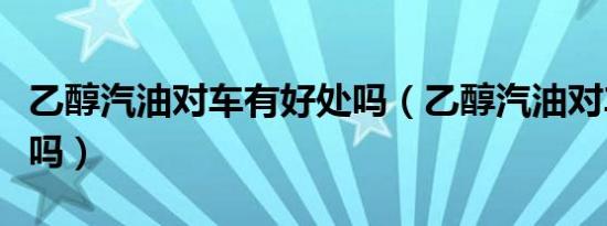 乙醇汽油对车有好处吗（乙醇汽油对车有损害吗）