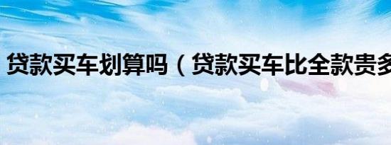 贷款买车划算吗（贷款买车比全款贵多少钱）