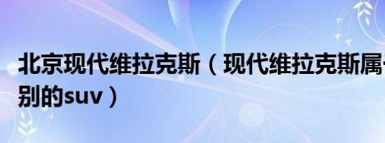 北京现代维拉克斯（现代维拉克斯属于什么级别的suv）