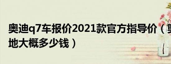 奥迪q7车报价2021款官方指导价（奥迪q7落地大概多少钱）