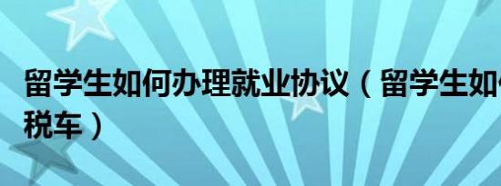 留学生如何办理就业协议（留学生如何办理免税车）