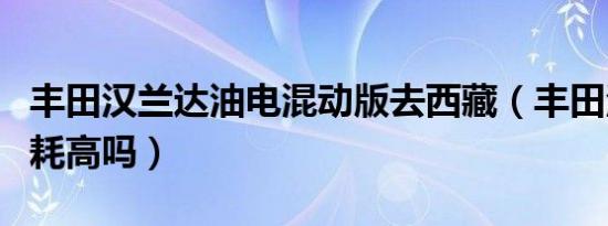 丰田汉兰达油电混动版去西藏（丰田汉兰达油耗高吗）
