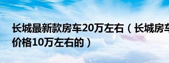 长城最新款房车20万左右（长城房车有没有价格10万左右的）