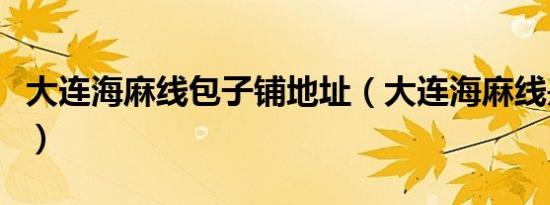大连海麻线包子铺地址（大连海麻线是什么菜）
