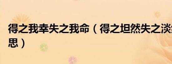 得之我幸失之我命（得之坦然失之淡然什么意思）
