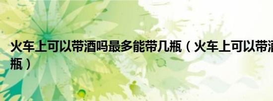 火车上可以带酒吗最多能带几瓶（火车上可以带酒吗 能带几瓶）