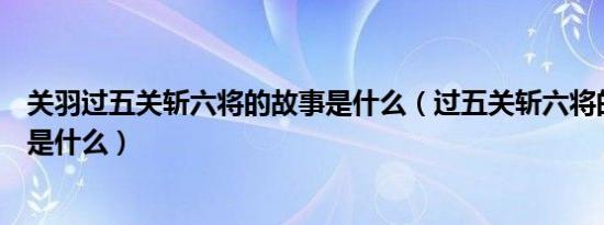 关羽过五关斩六将的故事是什么（过五关斩六将的故事背景是什么）