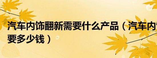 汽车内饰翻新需要什么产品（汽车内饰翻新需要多少钱）