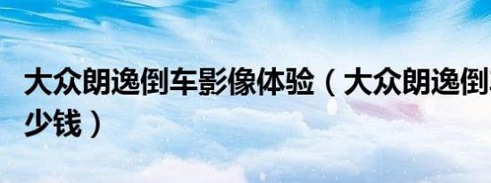 大众朗逸倒车影像体验（大众朗逸倒车影像多少钱）