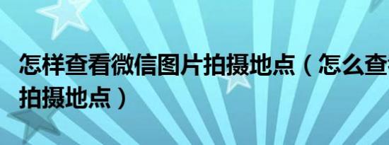 怎样查看微信图片拍摄地点（怎么查看照片的拍摄地点）