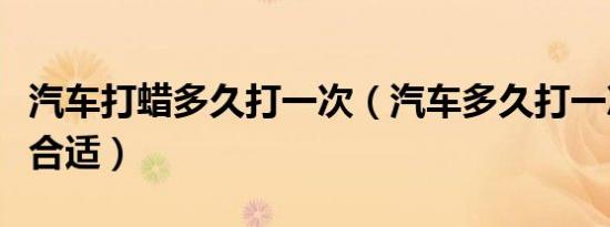 汽车打蜡多久打一次（汽车多久打一次蜡比较合适）