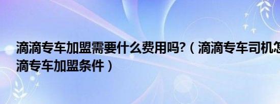 滴滴专车加盟需要什么费用吗?（滴滴专车司机怎么加盟滴滴专车加盟条件）