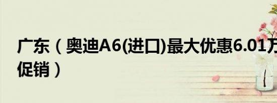 广东（奥迪A6(进口)最大优惠6.01万元 限时促销）
