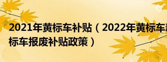 2021年黄标车补贴（2022年黄标车新规定黄标车报废补贴政策）