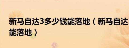 新马自达3多少钱能落地（新马自达3多少钱能落地）