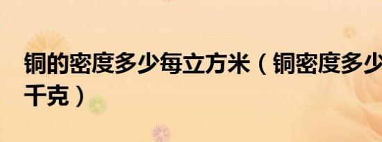 铜的密度多少每立方米（铜密度多少立方米/千克）