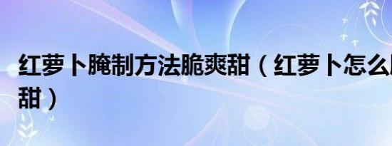 红萝卜腌制方法脆爽甜（红萝卜怎么腌制爽脆甜）