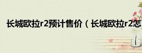 长城欧拉r2预计售价（长城欧拉r2怎么样）