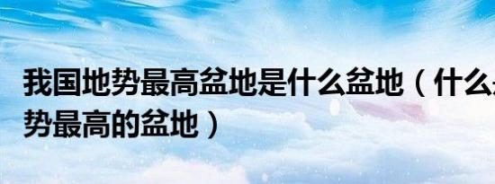 我国地势最高盆地是什么盆地（什么是中国地势最高的盆地）