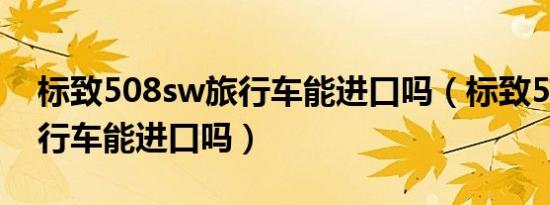 标致508sw旅行车能进口吗（标致508sw旅行车能进口吗）