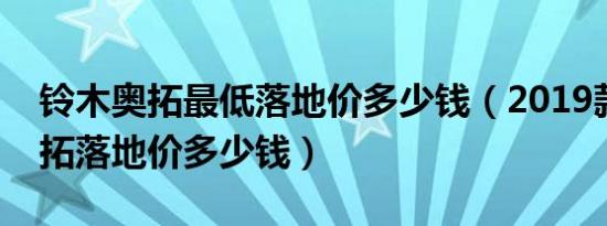 铃木奥拓最低落地价多少钱（2019款铃木奥拓落地价多少钱）