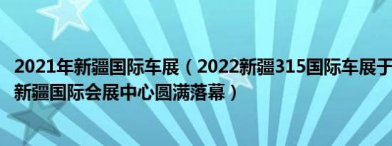 2021年新疆国际车展（2022新疆315国际车展于3月20日在新疆国际会展中心圆满落幕）