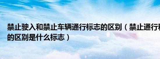 禁止驶入和禁止车辆通行标志的区别（禁止通行和禁止驶入的区别是什么标志）