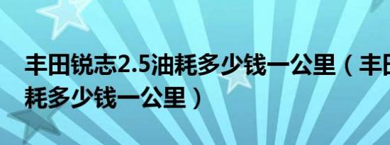 丰田锐志2.5油耗多少钱一公里（丰田锐志油耗多少钱一公里）