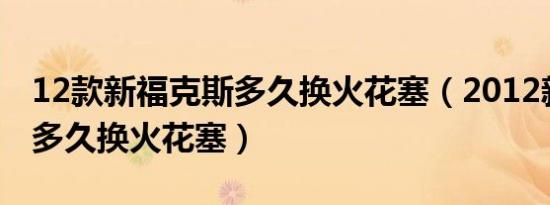 12款新福克斯多久换火花塞（2012新福克斯多久换火花塞）