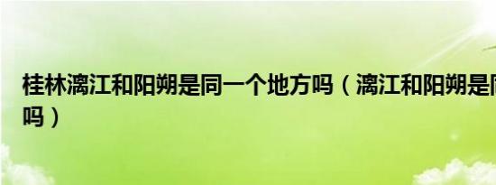 桂林漓江和阳朔是同一个地方吗（漓江和阳朔是同一个地方吗）