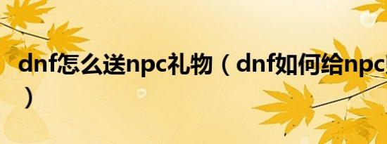 dnf怎么送npc礼物（dnf如何给npc赠送礼物）