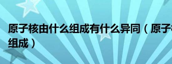 原子核由什么组成有什么异同（原子核由什么组成）