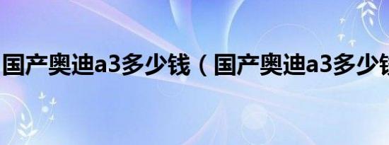 国产奥迪a3多少钱（国产奥迪a3多少钱一辆）