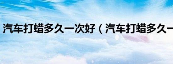 汽车打蜡多久一次好（汽车打蜡多久一次好）