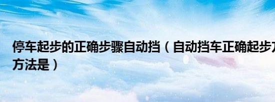 停车起步的正确步骤自动挡（自动挡车正确起步方法和停车方法是）