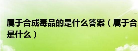 属于合成毒品的是什么答案（属于合成毒品的是什么）