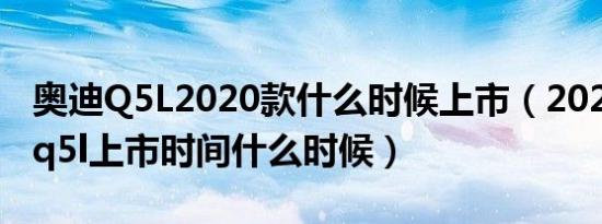 奥迪Q5L2020款什么时候上市（2020款奥迪q5l上市时间什么时候）