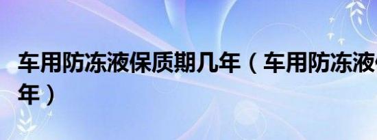 车用防冻液保质期几年（车用防冻液保质期几年）