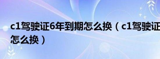 c1驾驶证6年到期怎么换（c1驾驶证6年到期怎么换）