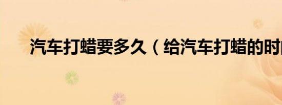 汽车打蜡要多久（给汽车打蜡的时间）