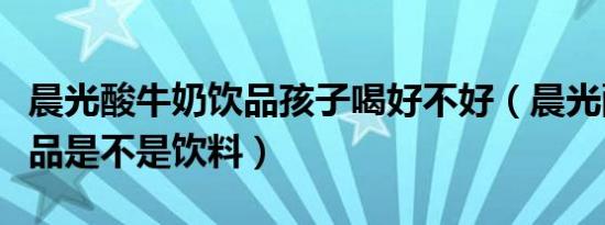 晨光酸牛奶饮品孩子喝好不好（晨光酸牛奶饮品是不是饮料）