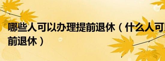 哪些人可以办理提前退休（什么人可以办理提前退休）